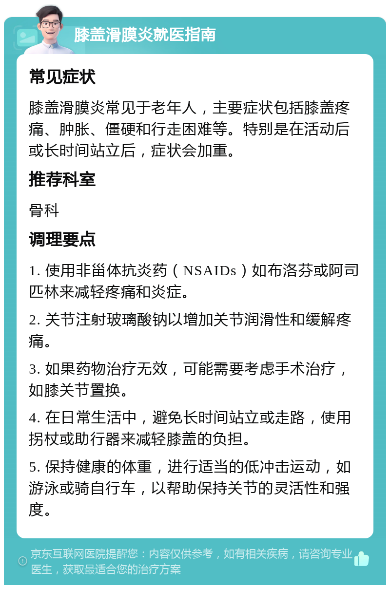 膝盖滑膜炎就医指南 常见症状 膝盖滑膜炎常见于老年人，主要症状包括膝盖疼痛、肿胀、僵硬和行走困难等。特别是在活动后或长时间站立后，症状会加重。 推荐科室 骨科 调理要点 1. 使用非甾体抗炎药（NSAIDs）如布洛芬或阿司匹林来减轻疼痛和炎症。 2. 关节注射玻璃酸钠以增加关节润滑性和缓解疼痛。 3. 如果药物治疗无效，可能需要考虑手术治疗，如膝关节置换。 4. 在日常生活中，避免长时间站立或走路，使用拐杖或助行器来减轻膝盖的负担。 5. 保持健康的体重，进行适当的低冲击运动，如游泳或骑自行车，以帮助保持关节的灵活性和强度。