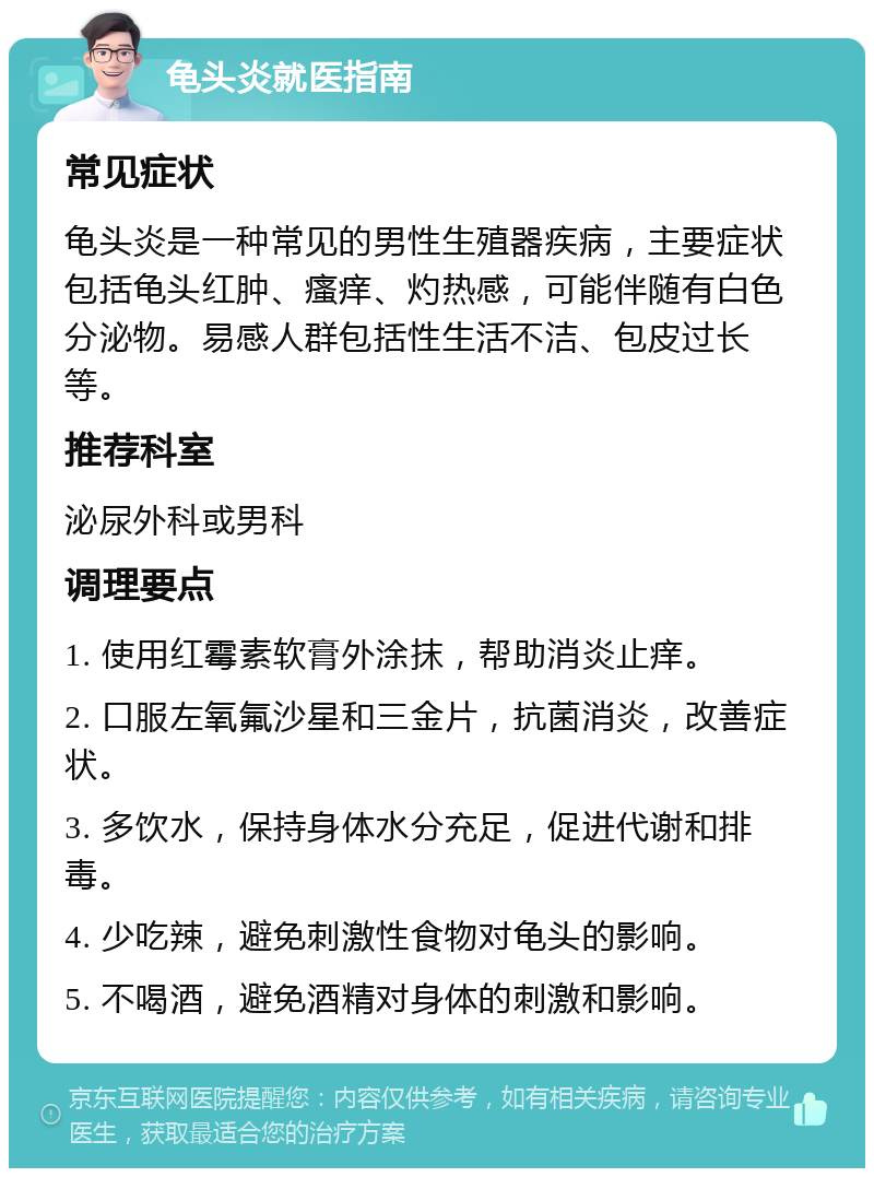 龟头炎就医指南 常见症状 龟头炎是一种常见的男性生殖器疾病，主要症状包括龟头红肿、瘙痒、灼热感，可能伴随有白色分泌物。易感人群包括性生活不洁、包皮过长等。 推荐科室 泌尿外科或男科 调理要点 1. 使用红霉素软膏外涂抹，帮助消炎止痒。 2. 口服左氧氟沙星和三金片，抗菌消炎，改善症状。 3. 多饮水，保持身体水分充足，促进代谢和排毒。 4. 少吃辣，避免刺激性食物对龟头的影响。 5. 不喝酒，避免酒精对身体的刺激和影响。