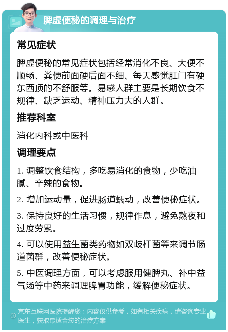 脾虚便秘的调理与治疗 常见症状 脾虚便秘的常见症状包括经常消化不良、大便不顺畅、粪便前面硬后面不细、每天感觉肛门有硬东西顶的不舒服等。易感人群主要是长期饮食不规律、缺乏运动、精神压力大的人群。 推荐科室 消化内科或中医科 调理要点 1. 调整饮食结构，多吃易消化的食物，少吃油腻、辛辣的食物。 2. 增加运动量，促进肠道蠕动，改善便秘症状。 3. 保持良好的生活习惯，规律作息，避免熬夜和过度劳累。 4. 可以使用益生菌类药物如双歧杆菌等来调节肠道菌群，改善便秘症状。 5. 中医调理方面，可以考虑服用健脾丸、补中益气汤等中药来调理脾胃功能，缓解便秘症状。