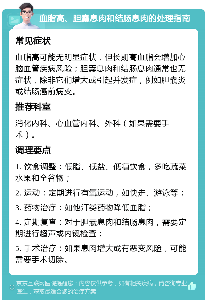 血脂高、胆囊息肉和结肠息肉的处理指南 常见症状 血脂高可能无明显症状，但长期高血脂会增加心脑血管疾病风险；胆囊息肉和结肠息肉通常也无症状，除非它们增大或引起并发症，例如胆囊炎或结肠癌前病变。 推荐科室 消化内科、心血管内科、外科（如果需要手术）。 调理要点 1. 饮食调整：低脂、低盐、低糖饮食，多吃蔬菜水果和全谷物； 2. 运动：定期进行有氧运动，如快走、游泳等； 3. 药物治疗：如他汀类药物降低血脂； 4. 定期复查：对于胆囊息肉和结肠息肉，需要定期进行超声或内镜检查； 5. 手术治疗：如果息肉增大或有恶变风险，可能需要手术切除。