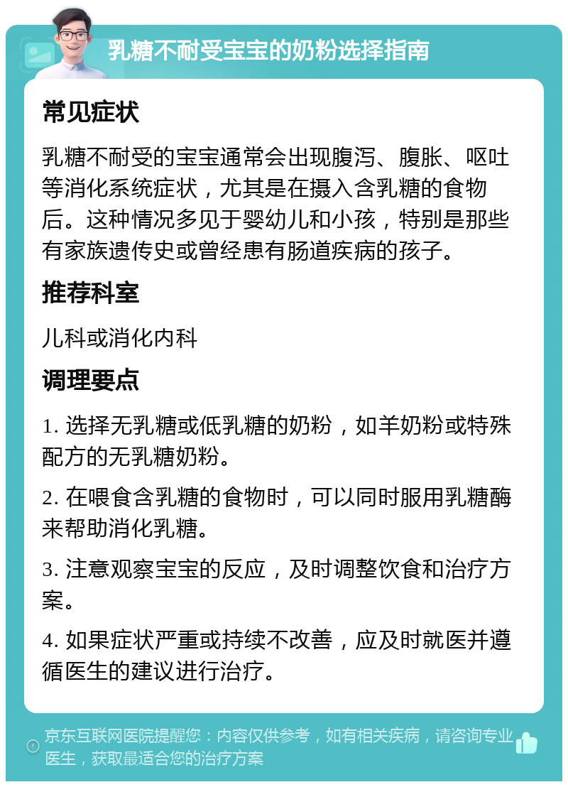 乳糖不耐受宝宝的奶粉选择指南 常见症状 乳糖不耐受的宝宝通常会出现腹泻、腹胀、呕吐等消化系统症状，尤其是在摄入含乳糖的食物后。这种情况多见于婴幼儿和小孩，特别是那些有家族遗传史或曾经患有肠道疾病的孩子。 推荐科室 儿科或消化内科 调理要点 1. 选择无乳糖或低乳糖的奶粉，如羊奶粉或特殊配方的无乳糖奶粉。 2. 在喂食含乳糖的食物时，可以同时服用乳糖酶来帮助消化乳糖。 3. 注意观察宝宝的反应，及时调整饮食和治疗方案。 4. 如果症状严重或持续不改善，应及时就医并遵循医生的建议进行治疗。