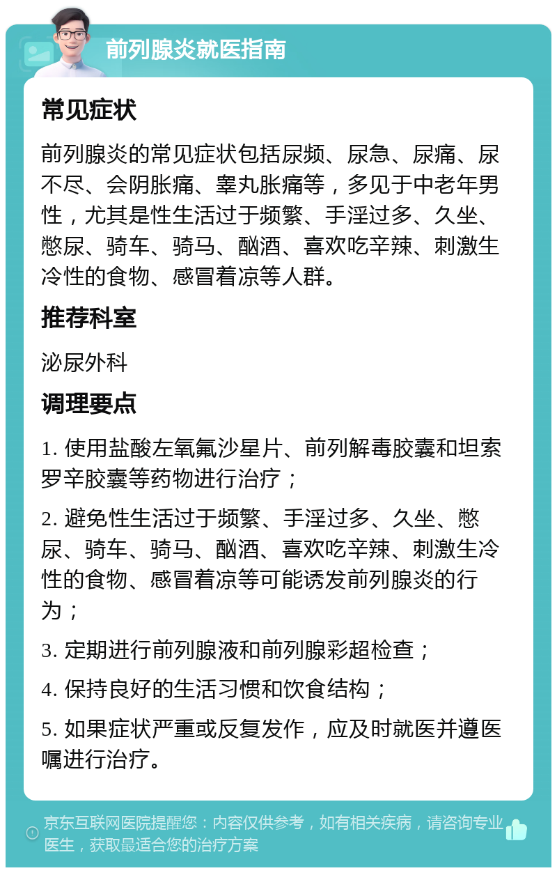 前列腺炎就医指南 常见症状 前列腺炎的常见症状包括尿频、尿急、尿痛、尿不尽、会阴胀痛、睾丸胀痛等，多见于中老年男性，尤其是性生活过于频繁、手淫过多、久坐、憋尿、骑车、骑马、酗酒、喜欢吃辛辣、刺激生冷性的食物、感冒着凉等人群。 推荐科室 泌尿外科 调理要点 1. 使用盐酸左氧氟沙星片、前列解毒胶囊和坦索罗辛胶囊等药物进行治疗； 2. 避免性生活过于频繁、手淫过多、久坐、憋尿、骑车、骑马、酗酒、喜欢吃辛辣、刺激生冷性的食物、感冒着凉等可能诱发前列腺炎的行为； 3. 定期进行前列腺液和前列腺彩超检查； 4. 保持良好的生活习惯和饮食结构； 5. 如果症状严重或反复发作，应及时就医并遵医嘱进行治疗。