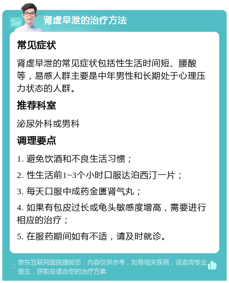 肾虚早泄的治疗方法 常见症状 肾虚早泄的常见症状包括性生活时间短、腰酸等，易感人群主要是中年男性和长期处于心理压力状态的人群。 推荐科室 泌尿外科或男科 调理要点 1. 避免饮酒和不良生活习惯； 2. 性生活前1~3个小时口服达泊西汀一片； 3. 每天口服中成药金匮肾气丸； 4. 如果有包皮过长或龟头敏感度增高，需要进行相应的治疗； 5. 在服药期间如有不适，请及时就诊。