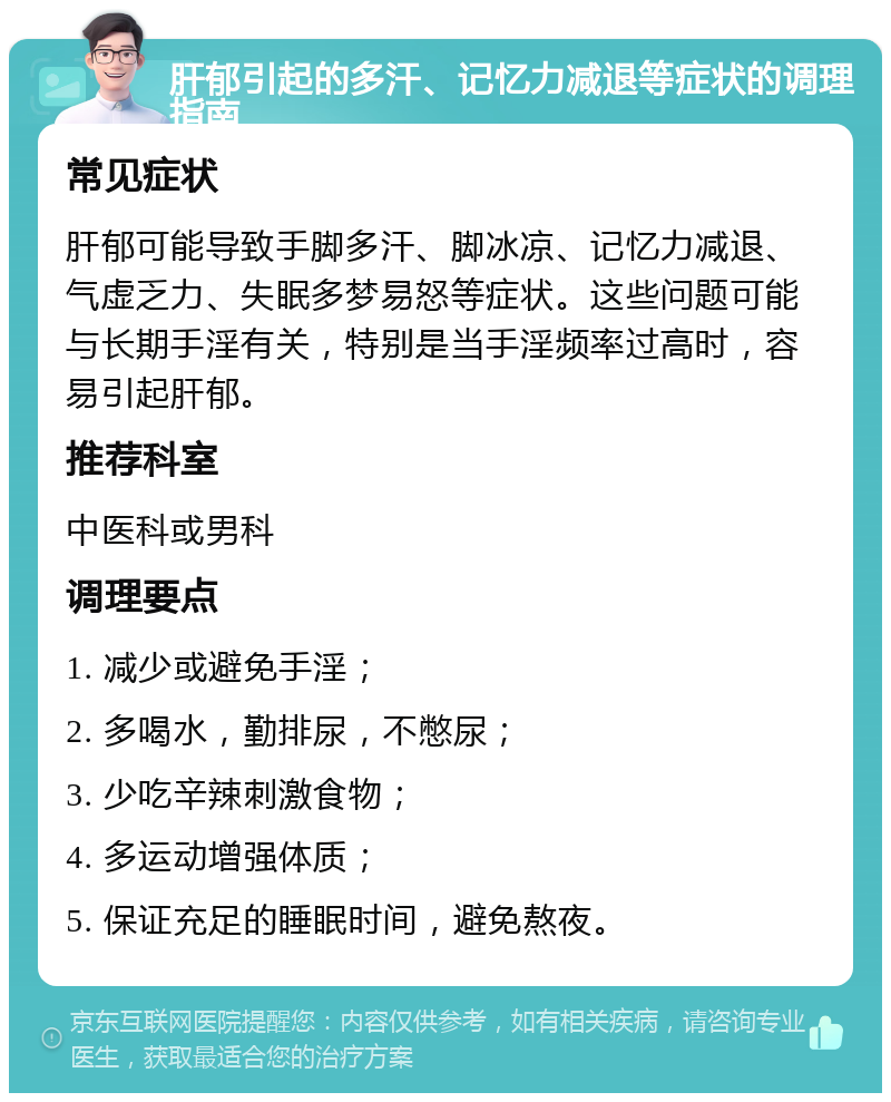 肝郁引起的多汗、记忆力减退等症状的调理指南 常见症状 肝郁可能导致手脚多汗、脚冰凉、记忆力减退、气虚乏力、失眠多梦易怒等症状。这些问题可能与长期手淫有关，特别是当手淫频率过高时，容易引起肝郁。 推荐科室 中医科或男科 调理要点 1. 减少或避免手淫； 2. 多喝水，勤排尿，不憋尿； 3. 少吃辛辣刺激食物； 4. 多运动增强体质； 5. 保证充足的睡眠时间，避免熬夜。