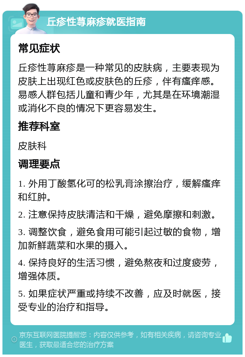 丘疹性荨麻疹就医指南 常见症状 丘疹性荨麻疹是一种常见的皮肤病，主要表现为皮肤上出现红色或皮肤色的丘疹，伴有瘙痒感。易感人群包括儿童和青少年，尤其是在环境潮湿或消化不良的情况下更容易发生。 推荐科室 皮肤科 调理要点 1. 外用丁酸氢化可的松乳膏涂擦治疗，缓解瘙痒和红肿。 2. 注意保持皮肤清洁和干燥，避免摩擦和刺激。 3. 调整饮食，避免食用可能引起过敏的食物，增加新鲜蔬菜和水果的摄入。 4. 保持良好的生活习惯，避免熬夜和过度疲劳，增强体质。 5. 如果症状严重或持续不改善，应及时就医，接受专业的治疗和指导。