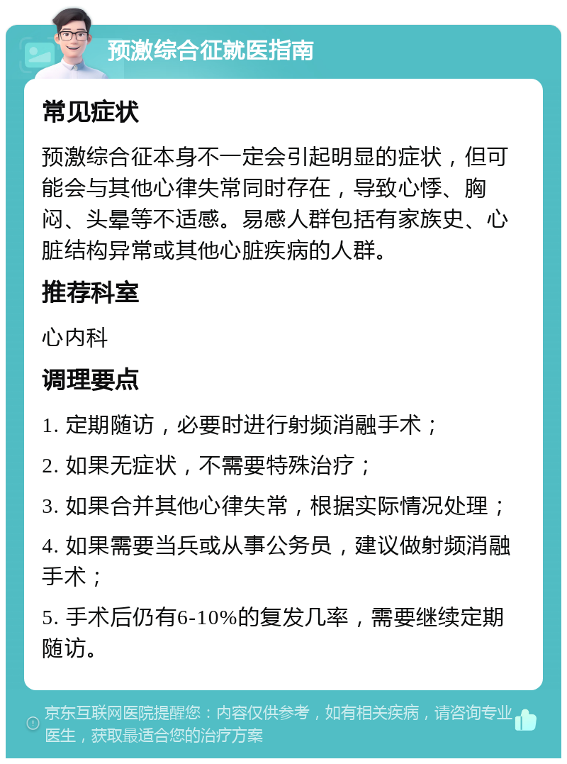 预激综合征就医指南 常见症状 预激综合征本身不一定会引起明显的症状，但可能会与其他心律失常同时存在，导致心悸、胸闷、头晕等不适感。易感人群包括有家族史、心脏结构异常或其他心脏疾病的人群。 推荐科室 心内科 调理要点 1. 定期随访，必要时进行射频消融手术； 2. 如果无症状，不需要特殊治疗； 3. 如果合并其他心律失常，根据实际情况处理； 4. 如果需要当兵或从事公务员，建议做射频消融手术； 5. 手术后仍有6-10%的复发几率，需要继续定期随访。