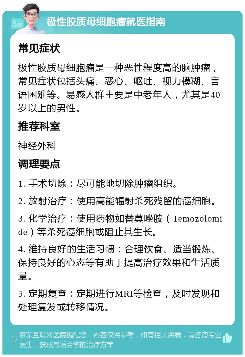 极性胶质母细胞瘤就医指南 常见症状 极性胶质母细胞瘤是一种恶性程度高的脑肿瘤，常见症状包括头痛、恶心、呕吐、视力模糊、言语困难等。易感人群主要是中老年人，尤其是40岁以上的男性。 推荐科室 神经外科 调理要点 1. 手术切除：尽可能地切除肿瘤组织。 2. 放射治疗：使用高能辐射杀死残留的癌细胞。 3. 化学治疗：使用药物如替莫唑胺（Temozolomide）等杀死癌细胞或阻止其生长。 4. 维持良好的生活习惯：合理饮食、适当锻炼、保持良好的心态等有助于提高治疗效果和生活质量。 5. 定期复查：定期进行MRI等检查，及时发现和处理复发或转移情况。