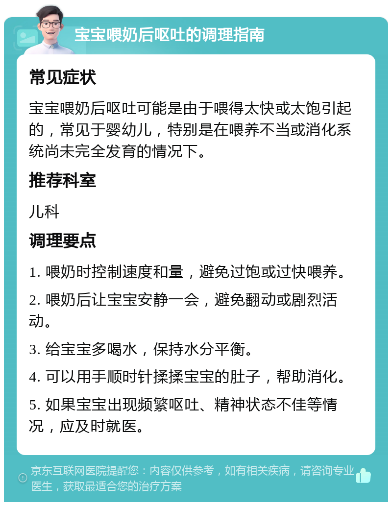 宝宝喂奶后呕吐的调理指南 常见症状 宝宝喂奶后呕吐可能是由于喂得太快或太饱引起的，常见于婴幼儿，特别是在喂养不当或消化系统尚未完全发育的情况下。 推荐科室 儿科 调理要点 1. 喂奶时控制速度和量，避免过饱或过快喂养。 2. 喂奶后让宝宝安静一会，避免翻动或剧烈活动。 3. 给宝宝多喝水，保持水分平衡。 4. 可以用手顺时针揉揉宝宝的肚子，帮助消化。 5. 如果宝宝出现频繁呕吐、精神状态不佳等情况，应及时就医。