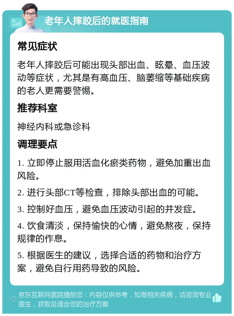 老年人摔跤后的就医指南 常见症状 老年人摔跤后可能出现头部出血、眩晕、血压波动等症状，尤其是有高血压、脑萎缩等基础疾病的老人更需要警惕。 推荐科室 神经内科或急诊科 调理要点 1. 立即停止服用活血化瘀类药物，避免加重出血风险。 2. 进行头部CT等检查，排除头部出血的可能。 3. 控制好血压，避免血压波动引起的并发症。 4. 饮食清淡，保持愉快的心情，避免熬夜，保持规律的作息。 5. 根据医生的建议，选择合适的药物和治疗方案，避免自行用药导致的风险。