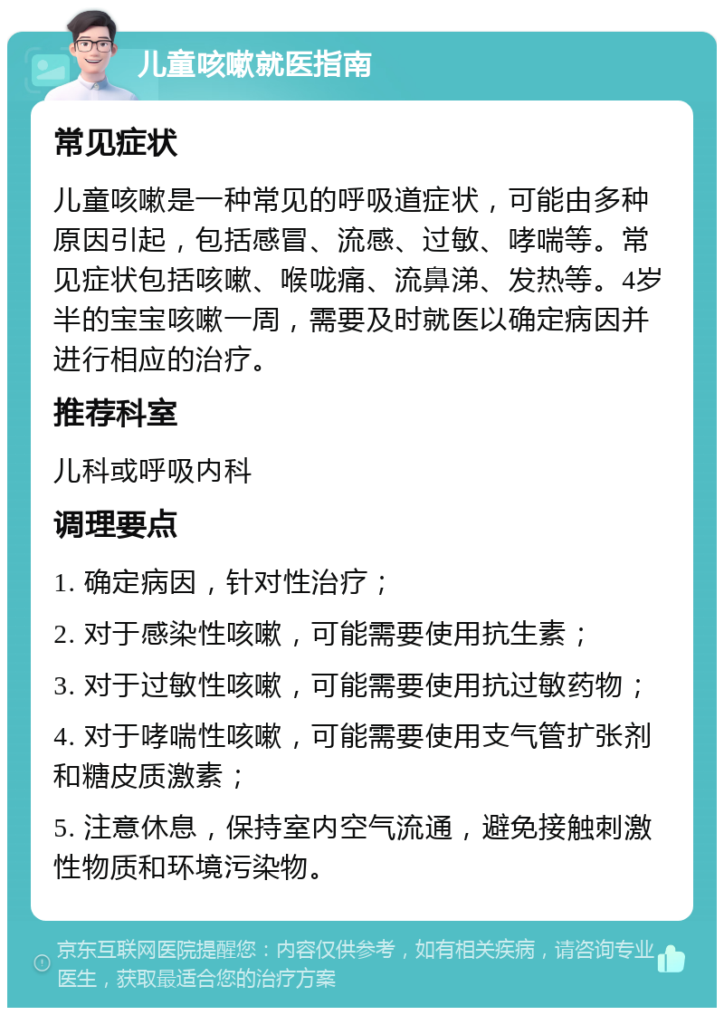 儿童咳嗽就医指南 常见症状 儿童咳嗽是一种常见的呼吸道症状，可能由多种原因引起，包括感冒、流感、过敏、哮喘等。常见症状包括咳嗽、喉咙痛、流鼻涕、发热等。4岁半的宝宝咳嗽一周，需要及时就医以确定病因并进行相应的治疗。 推荐科室 儿科或呼吸内科 调理要点 1. 确定病因，针对性治疗； 2. 对于感染性咳嗽，可能需要使用抗生素； 3. 对于过敏性咳嗽，可能需要使用抗过敏药物； 4. 对于哮喘性咳嗽，可能需要使用支气管扩张剂和糖皮质激素； 5. 注意休息，保持室内空气流通，避免接触刺激性物质和环境污染物。