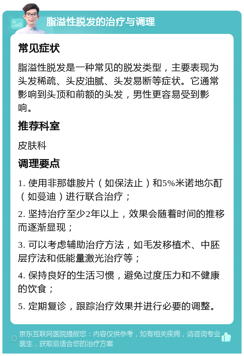 脂溢性脱发的治疗与调理 常见症状 脂溢性脱发是一种常见的脱发类型，主要表现为头发稀疏、头皮油腻、头发易断等症状。它通常影响到头顶和前额的头发，男性更容易受到影响。 推荐科室 皮肤科 调理要点 1. 使用非那雄胺片（如保法止）和5%米诺地尓酊（如蔓迪）进行联合治疗； 2. 坚持治疗至少2年以上，效果会随着时间的推移而逐渐显现； 3. 可以考虑辅助治疗方法，如毛发移植术、中胚层疗法和低能量激光治疗等； 4. 保持良好的生活习惯，避免过度压力和不健康的饮食； 5. 定期复诊，跟踪治疗效果并进行必要的调整。