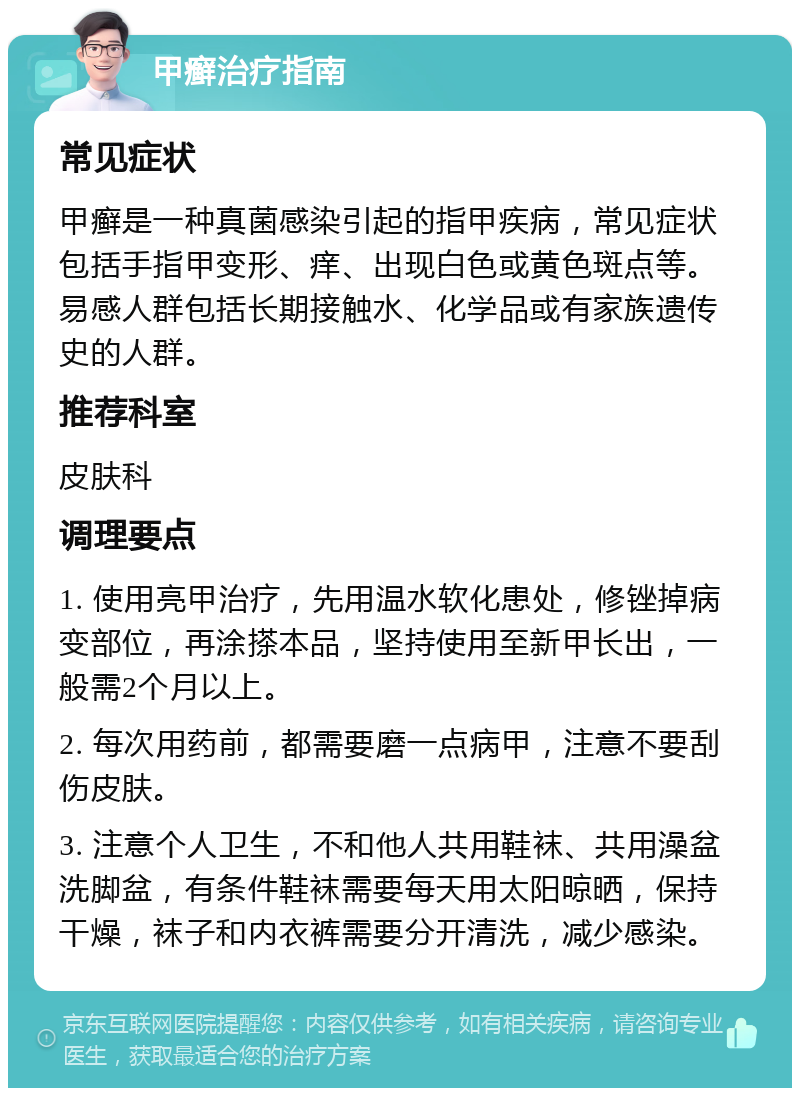 甲癣治疗指南 常见症状 甲癣是一种真菌感染引起的指甲疾病，常见症状包括手指甲变形、痒、出现白色或黄色斑点等。易感人群包括长期接触水、化学品或有家族遗传史的人群。 推荐科室 皮肤科 调理要点 1. 使用亮甲治疗，先用温水软化患处，修锉掉病变部位，再涂搽本品，坚持使用至新甲长出，一般需2个月以上。 2. 每次用药前，都需要磨一点病甲，注意不要刮伤皮肤。 3. 注意个人卫生，不和他人共用鞋袜、共用澡盆洗脚盆，有条件鞋袜需要每天用太阳晾晒，保持干燥，袜子和内衣裤需要分开清洗，减少感染。