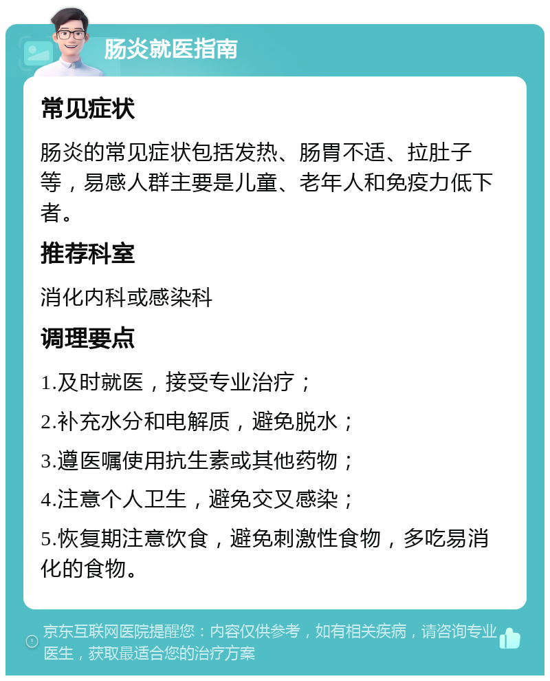 肠炎就医指南 常见症状 肠炎的常见症状包括发热、肠胃不适、拉肚子等，易感人群主要是儿童、老年人和免疫力低下者。 推荐科室 消化内科或感染科 调理要点 1.及时就医，接受专业治疗； 2.补充水分和电解质，避免脱水； 3.遵医嘱使用抗生素或其他药物； 4.注意个人卫生，避免交叉感染； 5.恢复期注意饮食，避免刺激性食物，多吃易消化的食物。