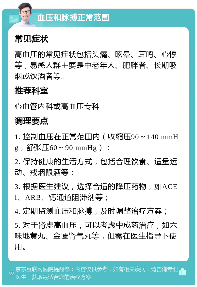 血压和脉搏正常范围 常见症状 高血压的常见症状包括头痛、眩晕、耳鸣、心悸等，易感人群主要是中老年人、肥胖者、长期吸烟或饮酒者等。 推荐科室 心血管内科或高血压专科 调理要点 1. 控制血压在正常范围内（收缩压90～140 mmHg，舒张压60～90 mmHg）； 2. 保持健康的生活方式，包括合理饮食、适量运动、戒烟限酒等； 3. 根据医生建议，选择合适的降压药物，如ACEI、ARB、钙通道阻滞剂等； 4. 定期监测血压和脉搏，及时调整治疗方案； 5. 对于肾虚高血压，可以考虑中成药治疗，如六味地黄丸、金匮肾气丸等，但需在医生指导下使用。