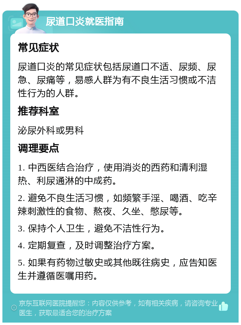 尿道口炎就医指南 常见症状 尿道口炎的常见症状包括尿道口不适、尿频、尿急、尿痛等，易感人群为有不良生活习惯或不洁性行为的人群。 推荐科室 泌尿外科或男科 调理要点 1. 中西医结合治疗，使用消炎的西药和清利湿热、利尿通淋的中成药。 2. 避免不良生活习惯，如频繁手淫、喝酒、吃辛辣刺激性的食物、熬夜、久坐、憋尿等。 3. 保持个人卫生，避免不洁性行为。 4. 定期复查，及时调整治疗方案。 5. 如果有药物过敏史或其他既往病史，应告知医生并遵循医嘱用药。