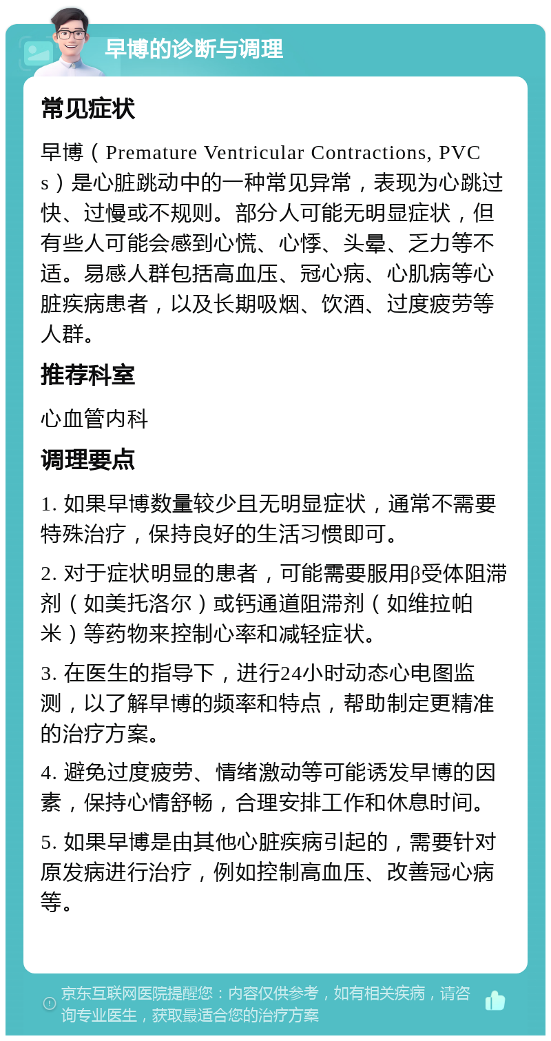 早博的诊断与调理 常见症状 早博（Premature Ventricular Contractions, PVCs）是心脏跳动中的一种常见异常，表现为心跳过快、过慢或不规则。部分人可能无明显症状，但有些人可能会感到心慌、心悸、头晕、乏力等不适。易感人群包括高血压、冠心病、心肌病等心脏疾病患者，以及长期吸烟、饮酒、过度疲劳等人群。 推荐科室 心血管内科 调理要点 1. 如果早博数量较少且无明显症状，通常不需要特殊治疗，保持良好的生活习惯即可。 2. 对于症状明显的患者，可能需要服用β受体阻滞剂（如美托洛尔）或钙通道阻滞剂（如维拉帕米）等药物来控制心率和减轻症状。 3. 在医生的指导下，进行24小时动态心电图监测，以了解早博的频率和特点，帮助制定更精准的治疗方案。 4. 避免过度疲劳、情绪激动等可能诱发早博的因素，保持心情舒畅，合理安排工作和休息时间。 5. 如果早博是由其他心脏疾病引起的，需要针对原发病进行治疗，例如控制高血压、改善冠心病等。