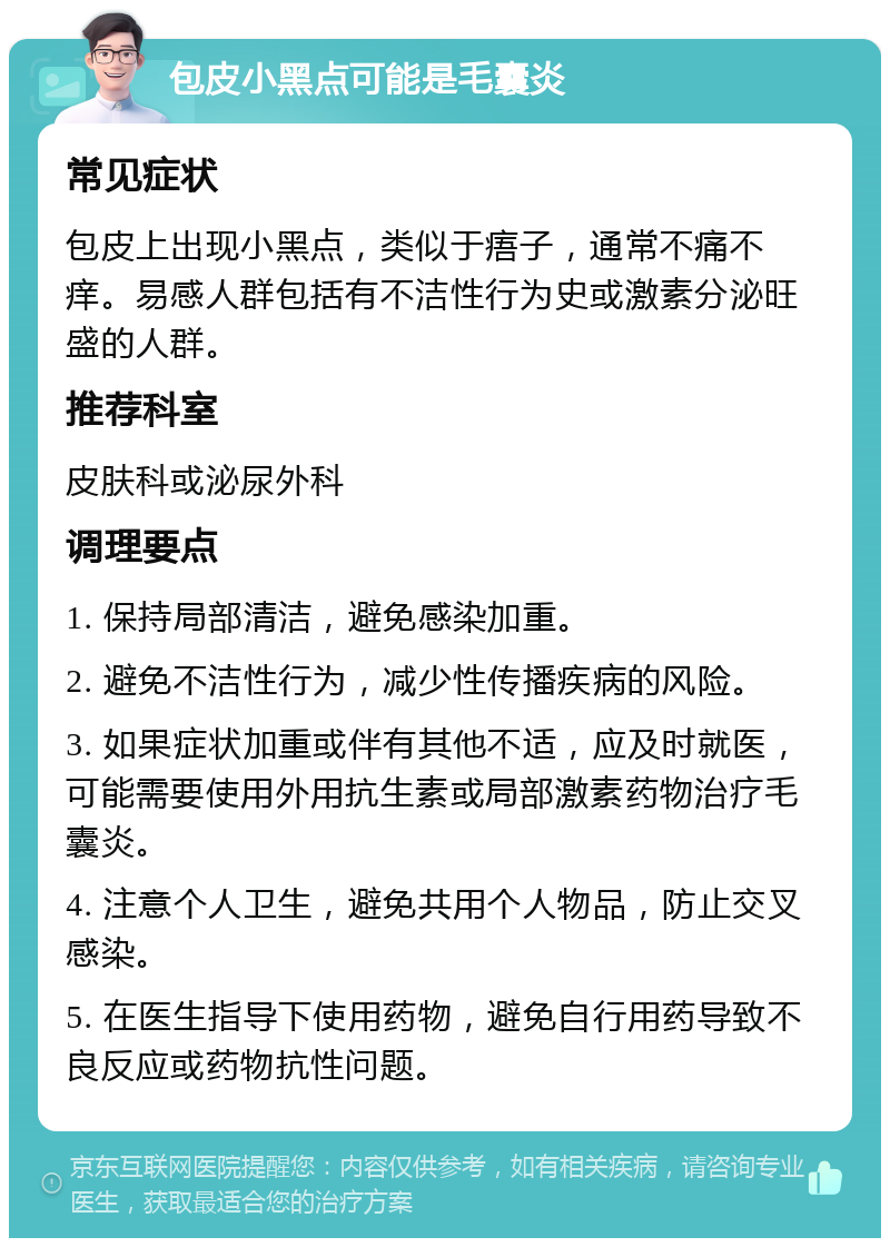 包皮小黑点可能是毛囊炎 常见症状 包皮上出现小黑点，类似于痦子，通常不痛不痒。易感人群包括有不洁性行为史或激素分泌旺盛的人群。 推荐科室 皮肤科或泌尿外科 调理要点 1. 保持局部清洁，避免感染加重。 2. 避免不洁性行为，减少性传播疾病的风险。 3. 如果症状加重或伴有其他不适，应及时就医，可能需要使用外用抗生素或局部激素药物治疗毛囊炎。 4. 注意个人卫生，避免共用个人物品，防止交叉感染。 5. 在医生指导下使用药物，避免自行用药导致不良反应或药物抗性问题。