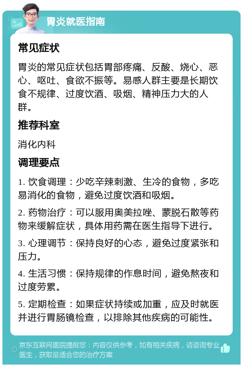 胃炎就医指南 常见症状 胃炎的常见症状包括胃部疼痛、反酸、烧心、恶心、呕吐、食欲不振等。易感人群主要是长期饮食不规律、过度饮酒、吸烟、精神压力大的人群。 推荐科室 消化内科 调理要点 1. 饮食调理：少吃辛辣刺激、生冷的食物，多吃易消化的食物，避免过度饮酒和吸烟。 2. 药物治疗：可以服用奥美拉唑、蒙脱石散等药物来缓解症状，具体用药需在医生指导下进行。 3. 心理调节：保持良好的心态，避免过度紧张和压力。 4. 生活习惯：保持规律的作息时间，避免熬夜和过度劳累。 5. 定期检查：如果症状持续或加重，应及时就医并进行胃肠镜检查，以排除其他疾病的可能性。