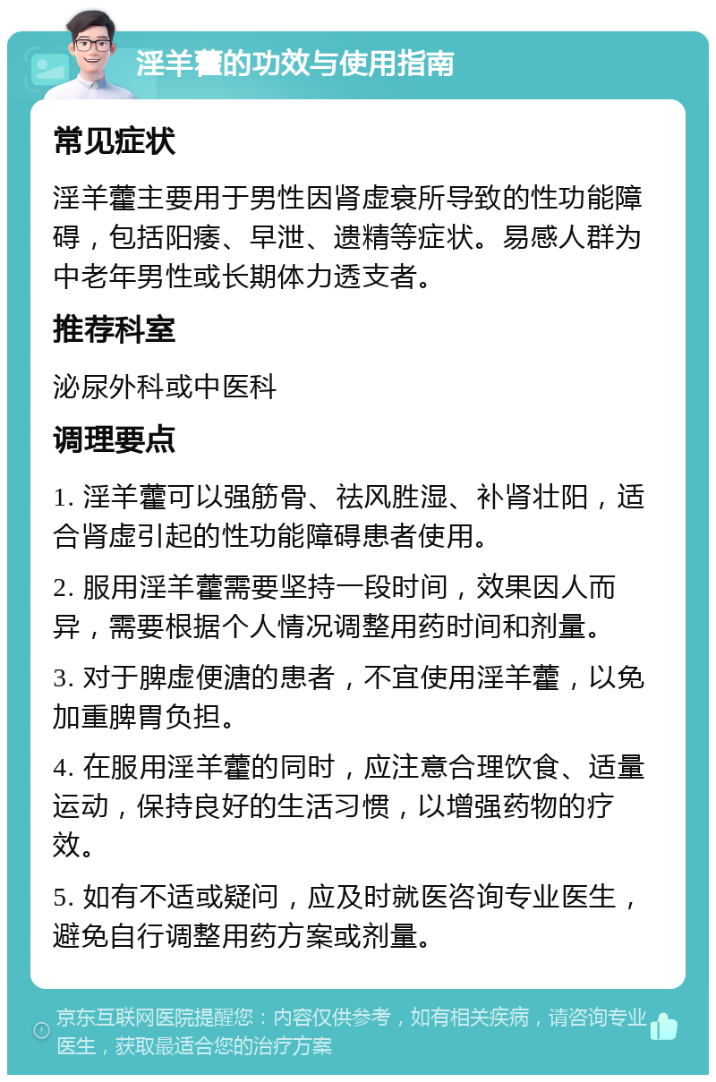 淫羊藿的功效与使用指南 常见症状 淫羊藿主要用于男性因肾虚衰所导致的性功能障碍，包括阳痿、早泄、遗精等症状。易感人群为中老年男性或长期体力透支者。 推荐科室 泌尿外科或中医科 调理要点 1. 淫羊藿可以强筋骨、祛风胜湿、补肾壮阳，适合肾虚引起的性功能障碍患者使用。 2. 服用淫羊藿需要坚持一段时间，效果因人而异，需要根据个人情况调整用药时间和剂量。 3. 对于脾虚便溏的患者，不宜使用淫羊藿，以免加重脾胃负担。 4. 在服用淫羊藿的同时，应注意合理饮食、适量运动，保持良好的生活习惯，以增强药物的疗效。 5. 如有不适或疑问，应及时就医咨询专业医生，避免自行调整用药方案或剂量。