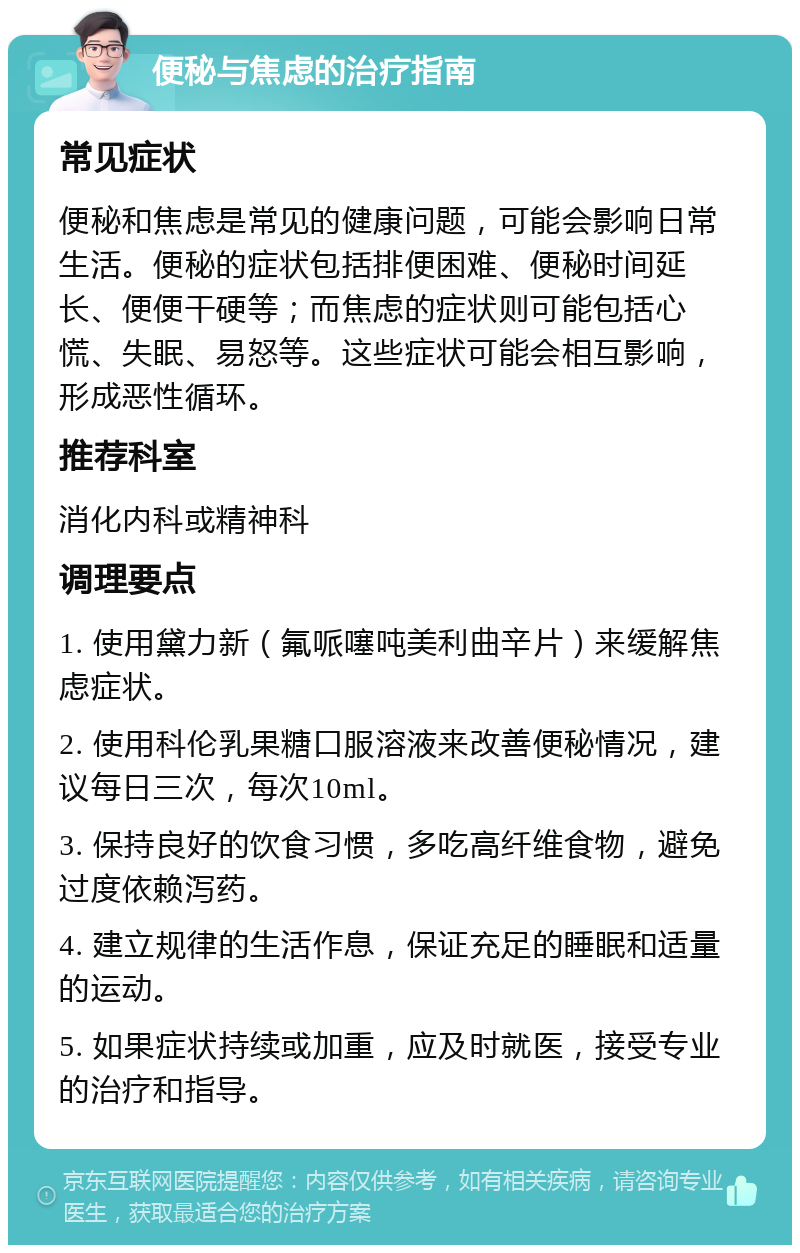 便秘与焦虑的治疗指南 常见症状 便秘和焦虑是常见的健康问题，可能会影响日常生活。便秘的症状包括排便困难、便秘时间延长、便便干硬等；而焦虑的症状则可能包括心慌、失眠、易怒等。这些症状可能会相互影响，形成恶性循环。 推荐科室 消化内科或精神科 调理要点 1. 使用黛力新（氟哌噻吨美利曲辛片）来缓解焦虑症状。 2. 使用科伦乳果糖口服溶液来改善便秘情况，建议每日三次，每次10ml。 3. 保持良好的饮食习惯，多吃高纤维食物，避免过度依赖泻药。 4. 建立规律的生活作息，保证充足的睡眠和适量的运动。 5. 如果症状持续或加重，应及时就医，接受专业的治疗和指导。