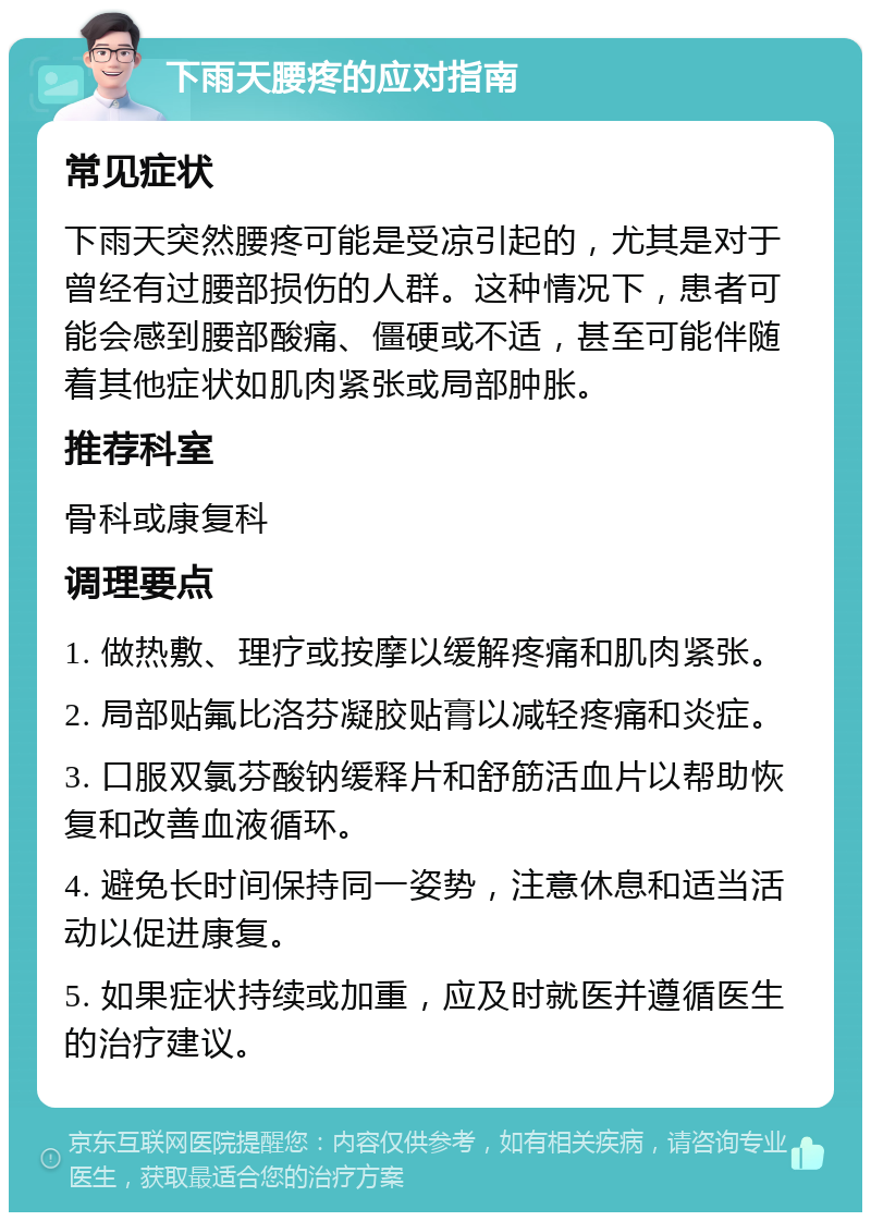 下雨天腰疼的应对指南 常见症状 下雨天突然腰疼可能是受凉引起的，尤其是对于曾经有过腰部损伤的人群。这种情况下，患者可能会感到腰部酸痛、僵硬或不适，甚至可能伴随着其他症状如肌肉紧张或局部肿胀。 推荐科室 骨科或康复科 调理要点 1. 做热敷、理疗或按摩以缓解疼痛和肌肉紧张。 2. 局部贴氟比洛芬凝胶贴膏以减轻疼痛和炎症。 3. 口服双氯芬酸钠缓释片和舒筋活血片以帮助恢复和改善血液循环。 4. 避免长时间保持同一姿势，注意休息和适当活动以促进康复。 5. 如果症状持续或加重，应及时就医并遵循医生的治疗建议。