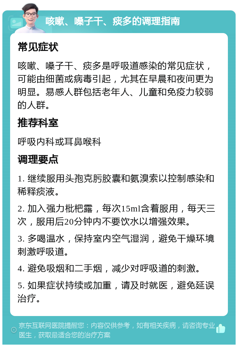 咳嗽、嗓子干、痰多的调理指南 常见症状 咳嗽、嗓子干、痰多是呼吸道感染的常见症状，可能由细菌或病毒引起，尤其在早晨和夜间更为明显。易感人群包括老年人、儿童和免疫力较弱的人群。 推荐科室 呼吸内科或耳鼻喉科 调理要点 1. 继续服用头孢克肟胶囊和氨溴索以控制感染和稀释痰液。 2. 加入强力枇杷露，每次15ml含着服用，每天三次，服用后20分钟内不要饮水以增强效果。 3. 多喝温水，保持室内空气湿润，避免干燥环境刺激呼吸道。 4. 避免吸烟和二手烟，减少对呼吸道的刺激。 5. 如果症状持续或加重，请及时就医，避免延误治疗。