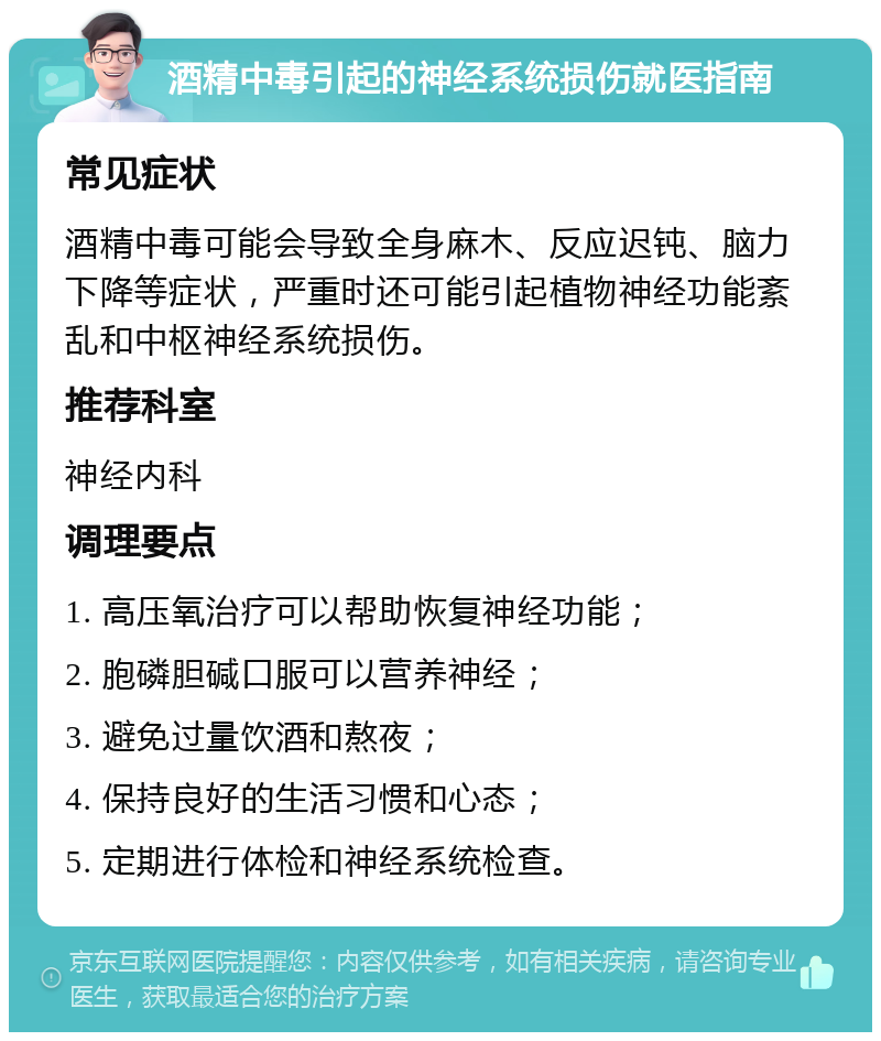 酒精中毒引起的神经系统损伤就医指南 常见症状 酒精中毒可能会导致全身麻木、反应迟钝、脑力下降等症状，严重时还可能引起植物神经功能紊乱和中枢神经系统损伤。 推荐科室 神经内科 调理要点 1. 高压氧治疗可以帮助恢复神经功能； 2. 胞磷胆碱口服可以营养神经； 3. 避免过量饮酒和熬夜； 4. 保持良好的生活习惯和心态； 5. 定期进行体检和神经系统检查。