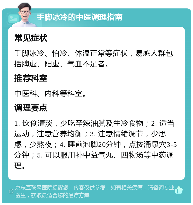 手脚冰冷的中医调理指南 常见症状 手脚冰冷、怕冷、体温正常等症状，易感人群包括脾虚、阳虚、气血不足者。 推荐科室 中医科、内科等科室。 调理要点 1. 饮食清淡，少吃辛辣油腻及生冷食物；2. 适当运动，注意营养均衡；3. 注意情绪调节，少思虑，少熬夜；4. 睡前泡脚20分钟，点按涌泉穴3-5分钟；5. 可以服用补中益气丸、四物汤等中药调理。