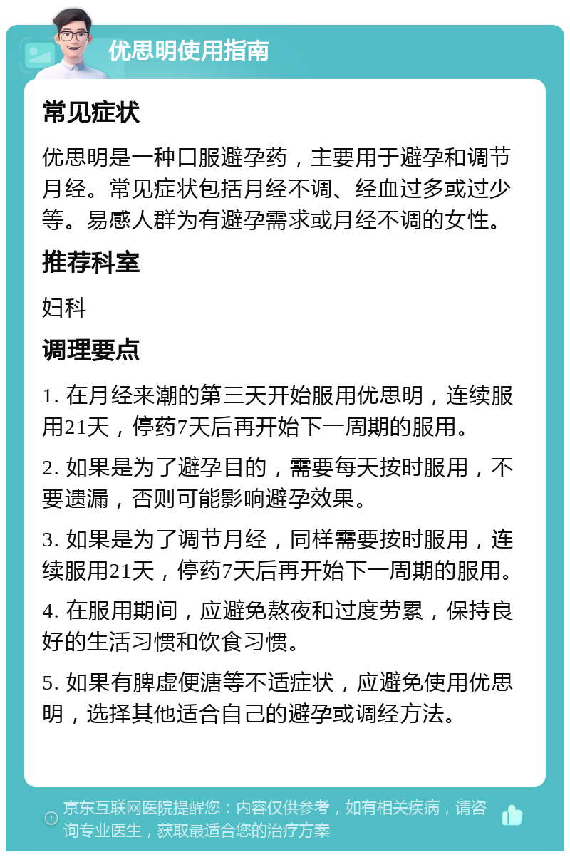 优思明使用指南 常见症状 优思明是一种口服避孕药，主要用于避孕和调节月经。常见症状包括月经不调、经血过多或过少等。易感人群为有避孕需求或月经不调的女性。 推荐科室 妇科 调理要点 1. 在月经来潮的第三天开始服用优思明，连续服用21天，停药7天后再开始下一周期的服用。 2. 如果是为了避孕目的，需要每天按时服用，不要遗漏，否则可能影响避孕效果。 3. 如果是为了调节月经，同样需要按时服用，连续服用21天，停药7天后再开始下一周期的服用。 4. 在服用期间，应避免熬夜和过度劳累，保持良好的生活习惯和饮食习惯。 5. 如果有脾虚便溏等不适症状，应避免使用优思明，选择其他适合自己的避孕或调经方法。