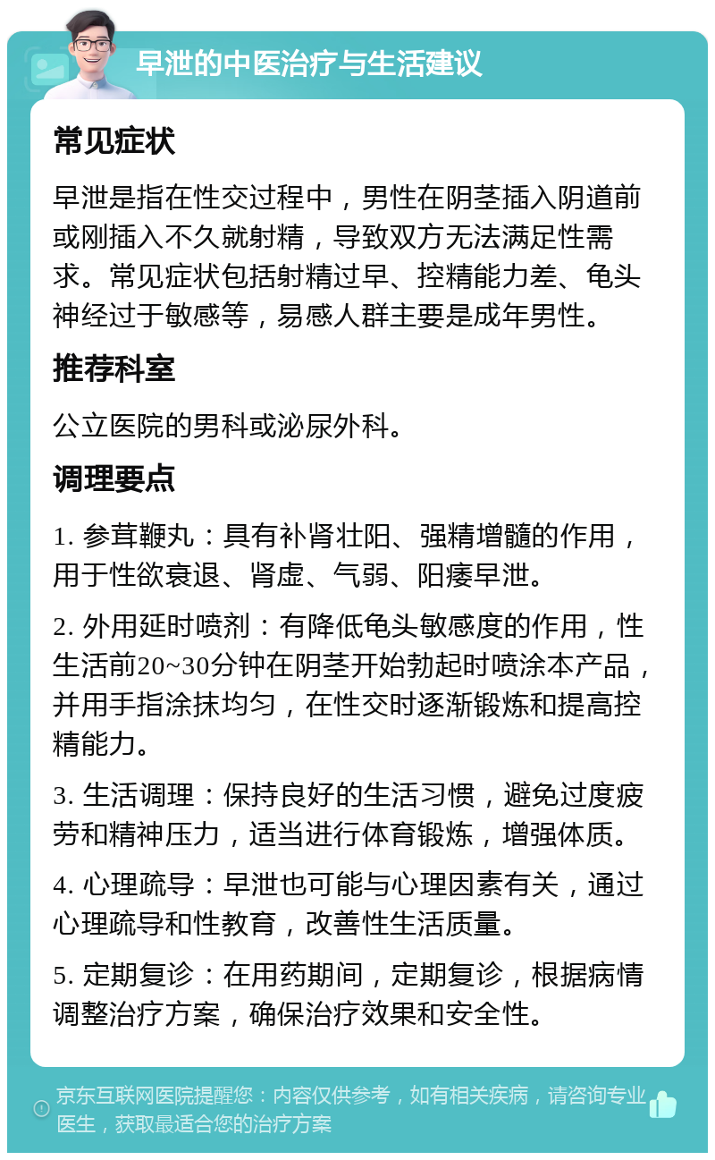 早泄的中医治疗与生活建议 常见症状 早泄是指在性交过程中，男性在阴茎插入阴道前或刚插入不久就射精，导致双方无法满足性需求。常见症状包括射精过早、控精能力差、龟头神经过于敏感等，易感人群主要是成年男性。 推荐科室 公立医院的男科或泌尿外科。 调理要点 1. 参茸鞭丸：具有补肾壮阳、强精增髓的作用，用于性欲衰退、肾虚、气弱、阳痿早泄。 2. 外用延时喷剂：有降低龟头敏感度的作用，性生活前20~30分钟在阴茎开始勃起时喷涂本产品，并用手指涂抹均匀，在性交时逐渐锻炼和提高控精能力。 3. 生活调理：保持良好的生活习惯，避免过度疲劳和精神压力，适当进行体育锻炼，增强体质。 4. 心理疏导：早泄也可能与心理因素有关，通过心理疏导和性教育，改善性生活质量。 5. 定期复诊：在用药期间，定期复诊，根据病情调整治疗方案，确保治疗效果和安全性。