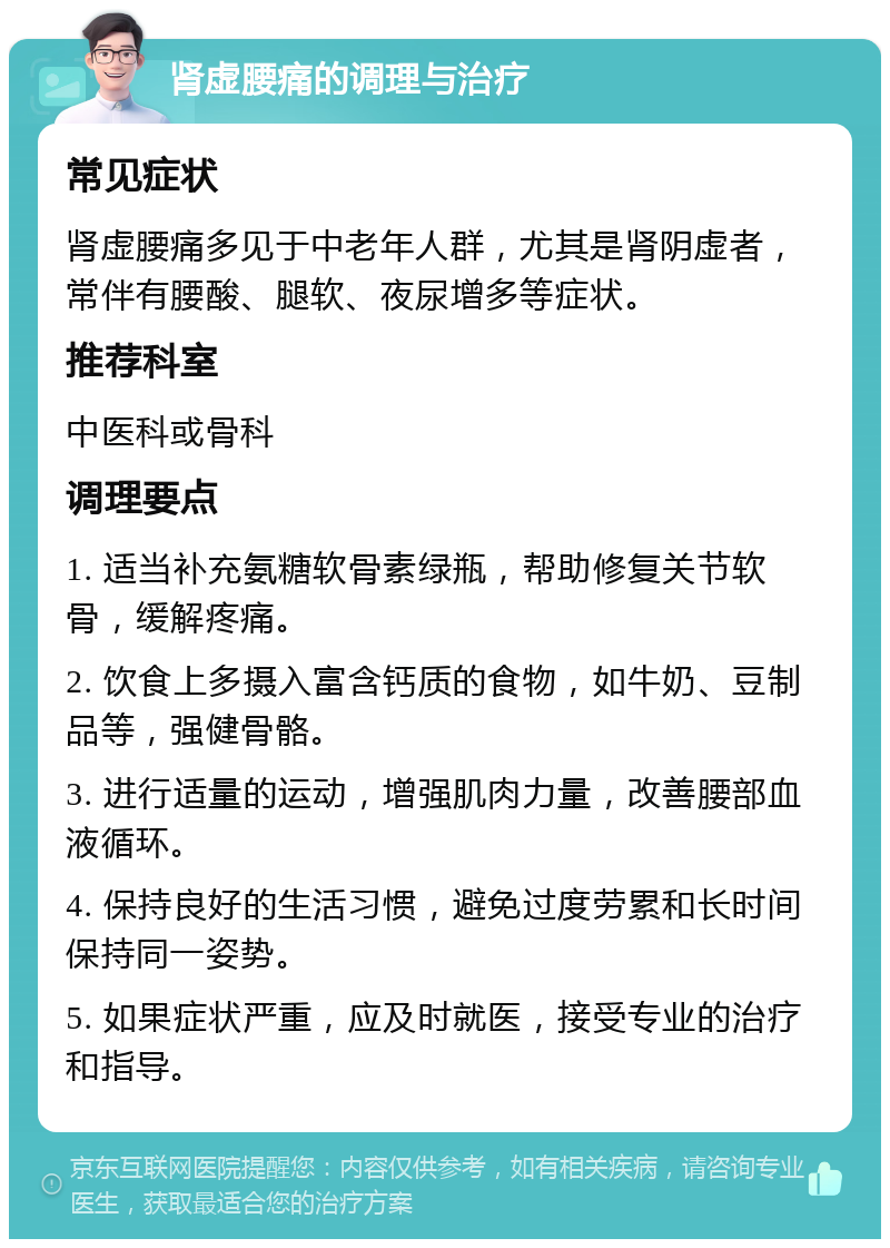 肾虚腰痛的调理与治疗 常见症状 肾虚腰痛多见于中老年人群，尤其是肾阴虚者，常伴有腰酸、腿软、夜尿增多等症状。 推荐科室 中医科或骨科 调理要点 1. 适当补充氨糖软骨素绿瓶，帮助修复关节软骨，缓解疼痛。 2. 饮食上多摄入富含钙质的食物，如牛奶、豆制品等，强健骨骼。 3. 进行适量的运动，增强肌肉力量，改善腰部血液循环。 4. 保持良好的生活习惯，避免过度劳累和长时间保持同一姿势。 5. 如果症状严重，应及时就医，接受专业的治疗和指导。