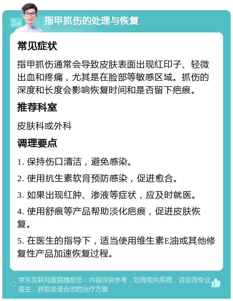 指甲抓伤的处理与恢复 常见症状 指甲抓伤通常会导致皮肤表面出现红印子、轻微出血和疼痛，尤其是在脸部等敏感区域。抓伤的深度和长度会影响恢复时间和是否留下疤痕。 推荐科室 皮肤科或外科 调理要点 1. 保持伤口清洁，避免感染。 2. 使用抗生素软膏预防感染，促进愈合。 3. 如果出现红肿、渗液等症状，应及时就医。 4. 使用舒痕等产品帮助淡化疤痕，促进皮肤恢复。 5. 在医生的指导下，适当使用维生素E油或其他修复性产品加速恢复过程。