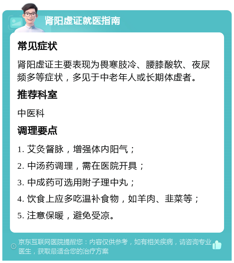 肾阳虚证就医指南 常见症状 肾阳虚证主要表现为畏寒肢冷、腰膝酸软、夜尿频多等症状，多见于中老年人或长期体虚者。 推荐科室 中医科 调理要点 1. 艾灸督脉，增强体内阳气； 2. 中汤药调理，需在医院开具； 3. 中成药可选用附子理中丸； 4. 饮食上应多吃温补食物，如羊肉、韭菜等； 5. 注意保暖，避免受凉。