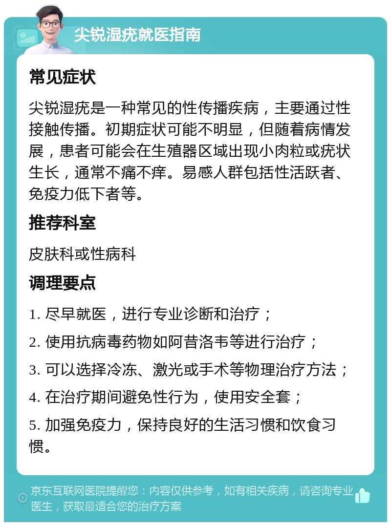 尖锐湿疣就医指南 常见症状 尖锐湿疣是一种常见的性传播疾病，主要通过性接触传播。初期症状可能不明显，但随着病情发展，患者可能会在生殖器区域出现小肉粒或疣状生长，通常不痛不痒。易感人群包括性活跃者、免疫力低下者等。 推荐科室 皮肤科或性病科 调理要点 1. 尽早就医，进行专业诊断和治疗； 2. 使用抗病毒药物如阿昔洛韦等进行治疗； 3. 可以选择冷冻、激光或手术等物理治疗方法； 4. 在治疗期间避免性行为，使用安全套； 5. 加强免疫力，保持良好的生活习惯和饮食习惯。