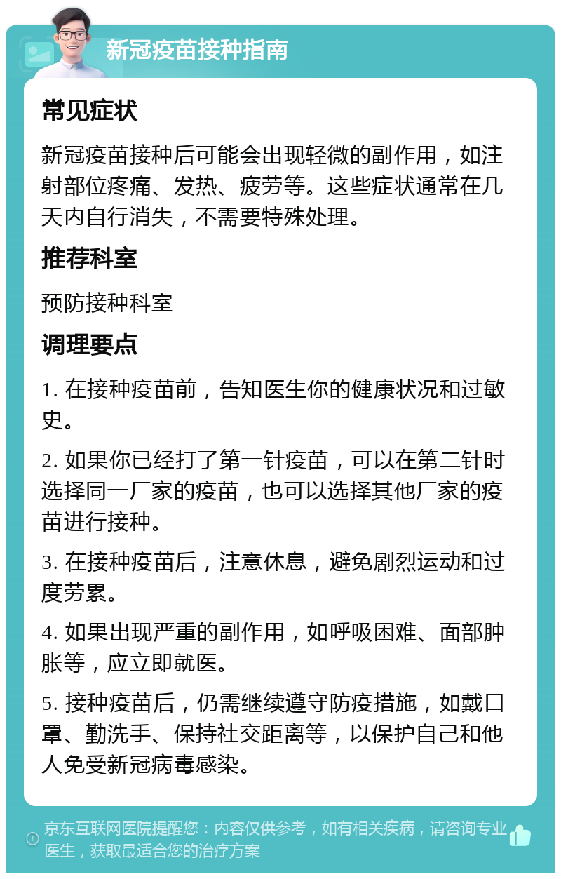 新冠疫苗接种指南 常见症状 新冠疫苗接种后可能会出现轻微的副作用，如注射部位疼痛、发热、疲劳等。这些症状通常在几天内自行消失，不需要特殊处理。 推荐科室 预防接种科室 调理要点 1. 在接种疫苗前，告知医生你的健康状况和过敏史。 2. 如果你已经打了第一针疫苗，可以在第二针时选择同一厂家的疫苗，也可以选择其他厂家的疫苗进行接种。 3. 在接种疫苗后，注意休息，避免剧烈运动和过度劳累。 4. 如果出现严重的副作用，如呼吸困难、面部肿胀等，应立即就医。 5. 接种疫苗后，仍需继续遵守防疫措施，如戴口罩、勤洗手、保持社交距离等，以保护自己和他人免受新冠病毒感染。