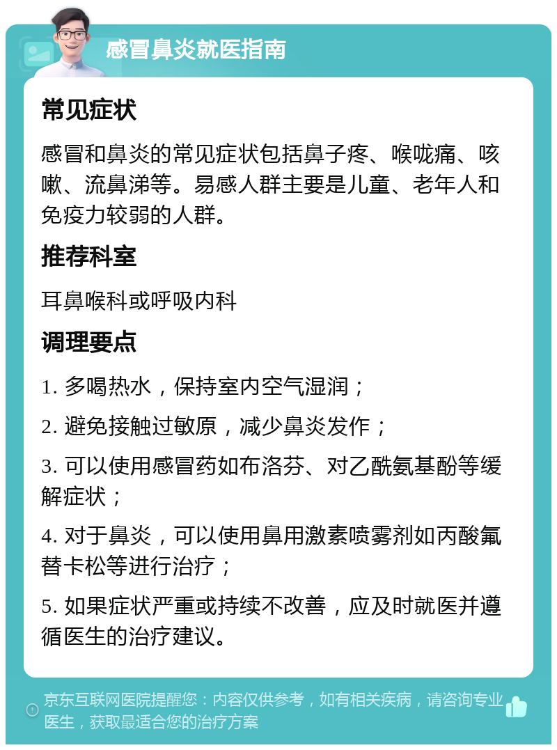 感冒鼻炎就医指南 常见症状 感冒和鼻炎的常见症状包括鼻子疼、喉咙痛、咳嗽、流鼻涕等。易感人群主要是儿童、老年人和免疫力较弱的人群。 推荐科室 耳鼻喉科或呼吸内科 调理要点 1. 多喝热水，保持室内空气湿润； 2. 避免接触过敏原，减少鼻炎发作； 3. 可以使用感冒药如布洛芬、对乙酰氨基酚等缓解症状； 4. 对于鼻炎，可以使用鼻用激素喷雾剂如丙酸氟替卡松等进行治疗； 5. 如果症状严重或持续不改善，应及时就医并遵循医生的治疗建议。