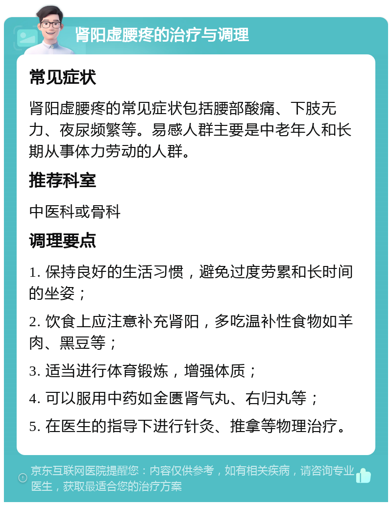 肾阳虚腰疼的治疗与调理 常见症状 肾阳虚腰疼的常见症状包括腰部酸痛、下肢无力、夜尿频繁等。易感人群主要是中老年人和长期从事体力劳动的人群。 推荐科室 中医科或骨科 调理要点 1. 保持良好的生活习惯，避免过度劳累和长时间的坐姿； 2. 饮食上应注意补充肾阳，多吃温补性食物如羊肉、黑豆等； 3. 适当进行体育锻炼，增强体质； 4. 可以服用中药如金匮肾气丸、右归丸等； 5. 在医生的指导下进行针灸、推拿等物理治疗。