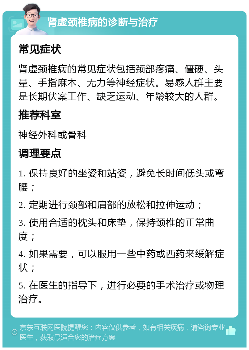 肾虚颈椎病的诊断与治疗 常见症状 肾虚颈椎病的常见症状包括颈部疼痛、僵硬、头晕、手指麻木、无力等神经症状。易感人群主要是长期伏案工作、缺乏运动、年龄较大的人群。 推荐科室 神经外科或骨科 调理要点 1. 保持良好的坐姿和站姿，避免长时间低头或弯腰； 2. 定期进行颈部和肩部的放松和拉伸运动； 3. 使用合适的枕头和床垫，保持颈椎的正常曲度； 4. 如果需要，可以服用一些中药或西药来缓解症状； 5. 在医生的指导下，进行必要的手术治疗或物理治疗。