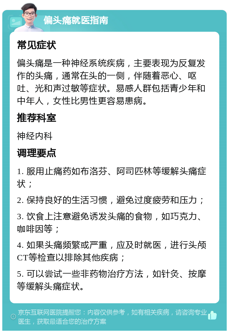 偏头痛就医指南 常见症状 偏头痛是一种神经系统疾病，主要表现为反复发作的头痛，通常在头的一侧，伴随着恶心、呕吐、光和声过敏等症状。易感人群包括青少年和中年人，女性比男性更容易患病。 推荐科室 神经内科 调理要点 1. 服用止痛药如布洛芬、阿司匹林等缓解头痛症状； 2. 保持良好的生活习惯，避免过度疲劳和压力； 3. 饮食上注意避免诱发头痛的食物，如巧克力、咖啡因等； 4. 如果头痛频繁或严重，应及时就医，进行头颅CT等检查以排除其他疾病； 5. 可以尝试一些非药物治疗方法，如针灸、按摩等缓解头痛症状。