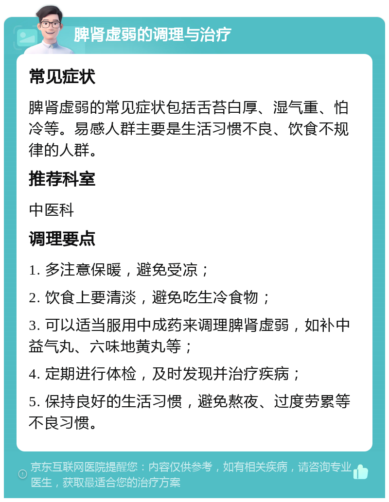 脾肾虚弱的调理与治疗 常见症状 脾肾虚弱的常见症状包括舌苔白厚、湿气重、怕冷等。易感人群主要是生活习惯不良、饮食不规律的人群。 推荐科室 中医科 调理要点 1. 多注意保暖，避免受凉； 2. 饮食上要清淡，避免吃生冷食物； 3. 可以适当服用中成药来调理脾肾虚弱，如补中益气丸、六味地黄丸等； 4. 定期进行体检，及时发现并治疗疾病； 5. 保持良好的生活习惯，避免熬夜、过度劳累等不良习惯。