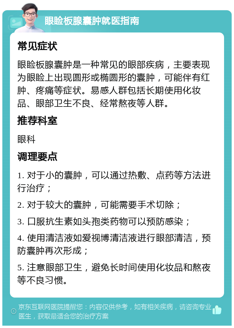 眼睑板腺囊肿就医指南 常见症状 眼睑板腺囊肿是一种常见的眼部疾病，主要表现为眼睑上出现圆形或椭圆形的囊肿，可能伴有红肿、疼痛等症状。易感人群包括长期使用化妆品、眼部卫生不良、经常熬夜等人群。 推荐科室 眼科 调理要点 1. 对于小的囊肿，可以通过热敷、点药等方法进行治疗； 2. 对于较大的囊肿，可能需要手术切除； 3. 口服抗生素如头孢类药物可以预防感染； 4. 使用清洁液如爱视博清洁液进行眼部清洁，预防囊肿再次形成； 5. 注意眼部卫生，避免长时间使用化妆品和熬夜等不良习惯。