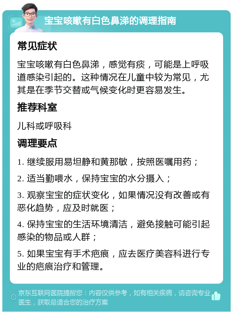 宝宝咳嗽有白色鼻涕的调理指南 常见症状 宝宝咳嗽有白色鼻涕，感觉有痰，可能是上呼吸道感染引起的。这种情况在儿童中较为常见，尤其是在季节交替或气候变化时更容易发生。 推荐科室 儿科或呼吸科 调理要点 1. 继续服用易坦静和黄那敏，按照医嘱用药； 2. 适当勤喂水，保持宝宝的水分摄入； 3. 观察宝宝的症状变化，如果情况没有改善或有恶化趋势，应及时就医； 4. 保持宝宝的生活环境清洁，避免接触可能引起感染的物品或人群； 5. 如果宝宝有手术疤痕，应去医疗美容科进行专业的疤痕治疗和管理。