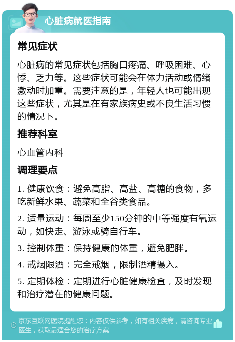 心脏病就医指南 常见症状 心脏病的常见症状包括胸口疼痛、呼吸困难、心悸、乏力等。这些症状可能会在体力活动或情绪激动时加重。需要注意的是，年轻人也可能出现这些症状，尤其是在有家族病史或不良生活习惯的情况下。 推荐科室 心血管内科 调理要点 1. 健康饮食：避免高脂、高盐、高糖的食物，多吃新鲜水果、蔬菜和全谷类食品。 2. 适量运动：每周至少150分钟的中等强度有氧运动，如快走、游泳或骑自行车。 3. 控制体重：保持健康的体重，避免肥胖。 4. 戒烟限酒：完全戒烟，限制酒精摄入。 5. 定期体检：定期进行心脏健康检查，及时发现和治疗潜在的健康问题。