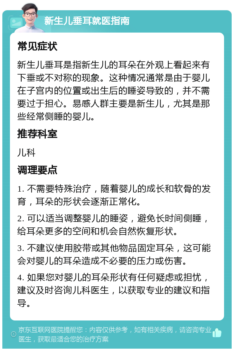 新生儿垂耳就医指南 常见症状 新生儿垂耳是指新生儿的耳朵在外观上看起来有下垂或不对称的现象。这种情况通常是由于婴儿在子宫内的位置或出生后的睡姿导致的，并不需要过于担心。易感人群主要是新生儿，尤其是那些经常侧睡的婴儿。 推荐科室 儿科 调理要点 1. 不需要特殊治疗，随着婴儿的成长和软骨的发育，耳朵的形状会逐渐正常化。 2. 可以适当调整婴儿的睡姿，避免长时间侧睡，给耳朵更多的空间和机会自然恢复形状。 3. 不建议使用胶带或其他物品固定耳朵，这可能会对婴儿的耳朵造成不必要的压力或伤害。 4. 如果您对婴儿的耳朵形状有任何疑虑或担忧，建议及时咨询儿科医生，以获取专业的建议和指导。