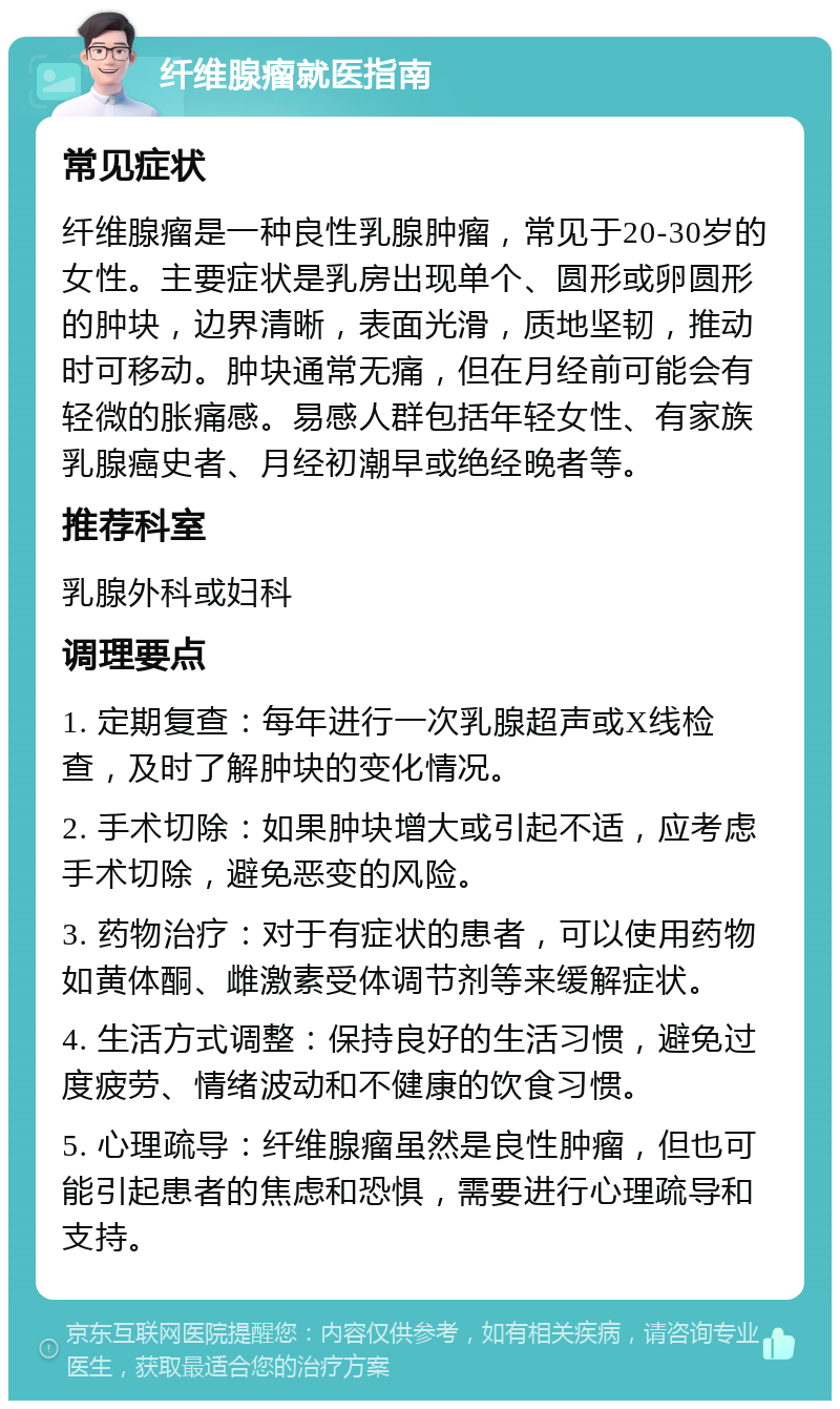 纤维腺瘤就医指南 常见症状 纤维腺瘤是一种良性乳腺肿瘤，常见于20-30岁的女性。主要症状是乳房出现单个、圆形或卵圆形的肿块，边界清晰，表面光滑，质地坚韧，推动时可移动。肿块通常无痛，但在月经前可能会有轻微的胀痛感。易感人群包括年轻女性、有家族乳腺癌史者、月经初潮早或绝经晚者等。 推荐科室 乳腺外科或妇科 调理要点 1. 定期复查：每年进行一次乳腺超声或X线检查，及时了解肿块的变化情况。 2. 手术切除：如果肿块增大或引起不适，应考虑手术切除，避免恶变的风险。 3. 药物治疗：对于有症状的患者，可以使用药物如黄体酮、雌激素受体调节剂等来缓解症状。 4. 生活方式调整：保持良好的生活习惯，避免过度疲劳、情绪波动和不健康的饮食习惯。 5. 心理疏导：纤维腺瘤虽然是良性肿瘤，但也可能引起患者的焦虑和恐惧，需要进行心理疏导和支持。