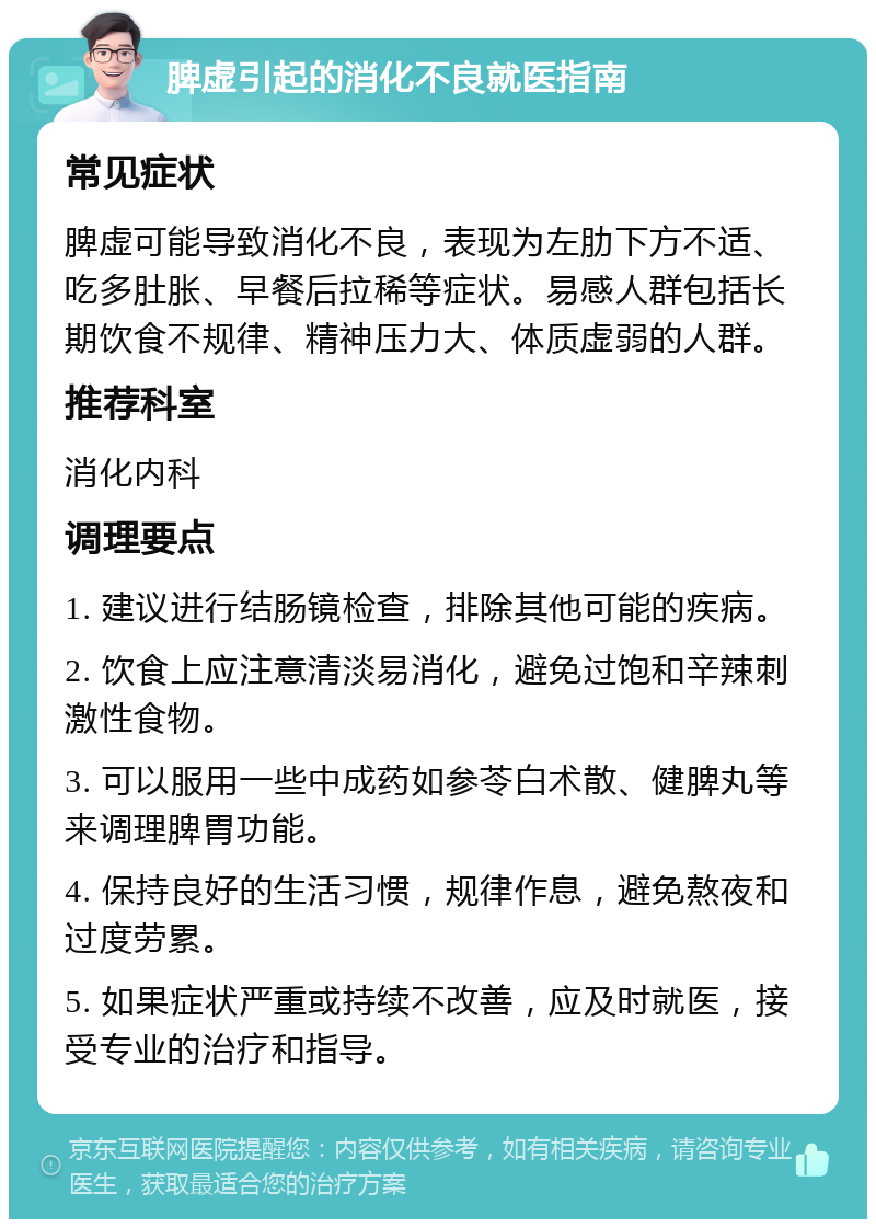 脾虚引起的消化不良就医指南 常见症状 脾虚可能导致消化不良，表现为左肋下方不适、吃多肚胀、早餐后拉稀等症状。易感人群包括长期饮食不规律、精神压力大、体质虚弱的人群。 推荐科室 消化内科 调理要点 1. 建议进行结肠镜检查，排除其他可能的疾病。 2. 饮食上应注意清淡易消化，避免过饱和辛辣刺激性食物。 3. 可以服用一些中成药如参苓白术散、健脾丸等来调理脾胃功能。 4. 保持良好的生活习惯，规律作息，避免熬夜和过度劳累。 5. 如果症状严重或持续不改善，应及时就医，接受专业的治疗和指导。