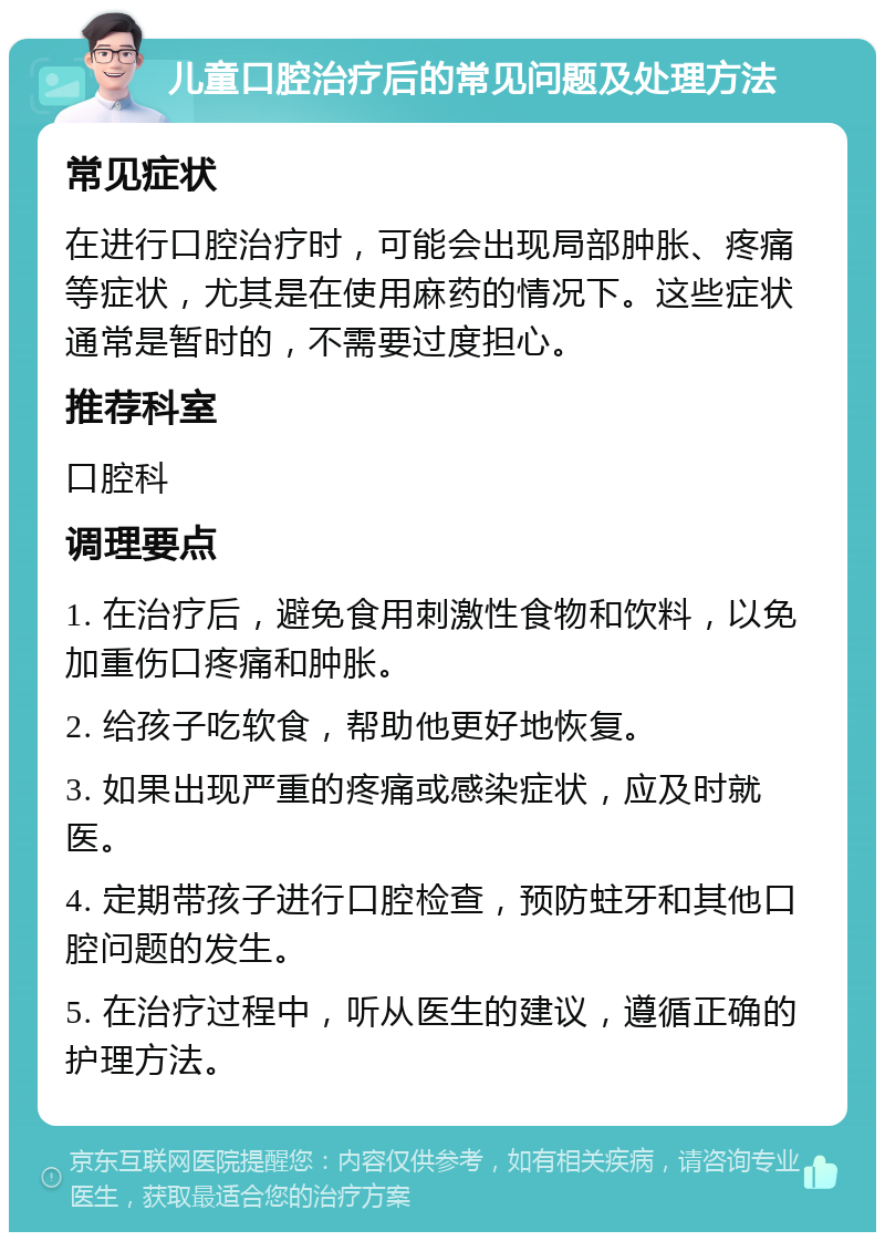 儿童口腔治疗后的常见问题及处理方法 常见症状 在进行口腔治疗时，可能会出现局部肿胀、疼痛等症状，尤其是在使用麻药的情况下。这些症状通常是暂时的，不需要过度担心。 推荐科室 口腔科 调理要点 1. 在治疗后，避免食用刺激性食物和饮料，以免加重伤口疼痛和肿胀。 2. 给孩子吃软食，帮助他更好地恢复。 3. 如果出现严重的疼痛或感染症状，应及时就医。 4. 定期带孩子进行口腔检查，预防蛀牙和其他口腔问题的发生。 5. 在治疗过程中，听从医生的建议，遵循正确的护理方法。