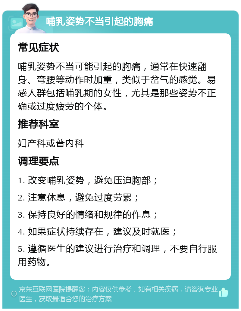 哺乳姿势不当引起的胸痛 常见症状 哺乳姿势不当可能引起的胸痛，通常在快速翻身、弯腰等动作时加重，类似于岔气的感觉。易感人群包括哺乳期的女性，尤其是那些姿势不正确或过度疲劳的个体。 推荐科室 妇产科或普内科 调理要点 1. 改变哺乳姿势，避免压迫胸部； 2. 注意休息，避免过度劳累； 3. 保持良好的情绪和规律的作息； 4. 如果症状持续存在，建议及时就医； 5. 遵循医生的建议进行治疗和调理，不要自行服用药物。