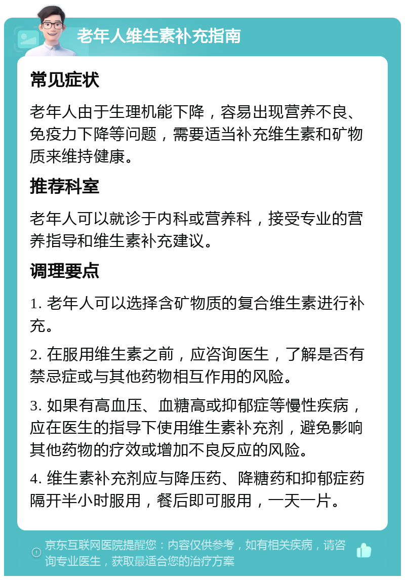 老年人维生素补充指南 常见症状 老年人由于生理机能下降，容易出现营养不良、免疫力下降等问题，需要适当补充维生素和矿物质来维持健康。 推荐科室 老年人可以就诊于内科或营养科，接受专业的营养指导和维生素补充建议。 调理要点 1. 老年人可以选择含矿物质的复合维生素进行补充。 2. 在服用维生素之前，应咨询医生，了解是否有禁忌症或与其他药物相互作用的风险。 3. 如果有高血压、血糖高或抑郁症等慢性疾病，应在医生的指导下使用维生素补充剂，避免影响其他药物的疗效或增加不良反应的风险。 4. 维生素补充剂应与降压药、降糖药和抑郁症药隔开半小时服用，餐后即可服用，一天一片。