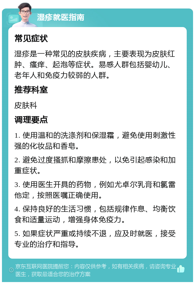 湿疹就医指南 常见症状 湿疹是一种常见的皮肤疾病，主要表现为皮肤红肿、瘙痒、起泡等症状。易感人群包括婴幼儿、老年人和免疫力较弱的人群。 推荐科室 皮肤科 调理要点 1. 使用温和的洗涤剂和保湿霜，避免使用刺激性强的化妆品和香皂。 2. 避免过度搔抓和摩擦患处，以免引起感染和加重症状。 3. 使用医生开具的药物，例如尤卓尔乳膏和氯雷他定，按照医嘱正确使用。 4. 保持良好的生活习惯，包括规律作息、均衡饮食和适量运动，增强身体免疫力。 5. 如果症状严重或持续不退，应及时就医，接受专业的治疗和指导。